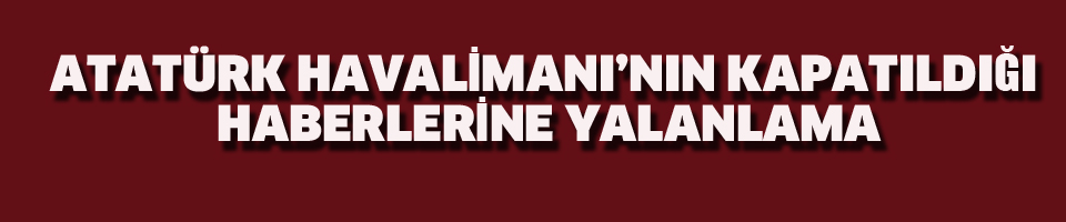 ATATÜRK HAVALİMANI'NIN KAPATILDIĞI HABERLERİNE YALANLAMA