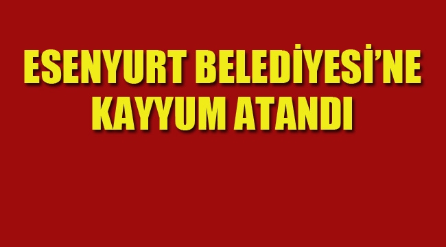 Esenyurt Belediyesi'ne Kayyum Atandı!