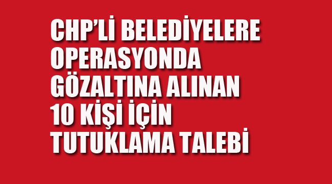 CHP'li Belediyelere Operasyonda Gözaltına Alınan 10 Kişi Hakkında Tutuklama Talebi