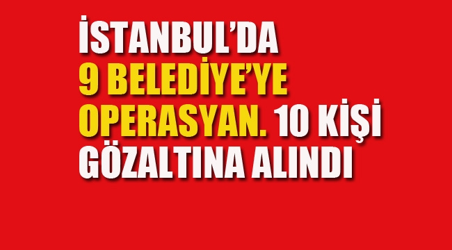 İstanbul'da 9 Belediye'ye Operasyon, 10 Kişi Gözaltına Alındı